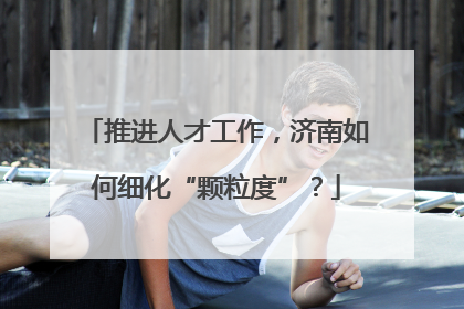 推进人才工作，济南如何细化“颗粒度”？