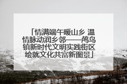 情满端午暖山乡 温情脉动润乡邻——鸬鸟镇新时代文明实践街区绘就文化共富新图景