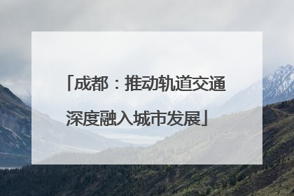 成都：推动轨道交通深度融入城市发展