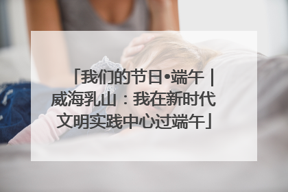 我们的节日•端午｜威海乳山：我在新时代文明实践中心过端午