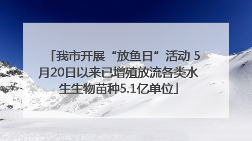 我市开展“放鱼日”活动 5月20日以来已增殖放流各类水生生物苗种5.1亿单位
