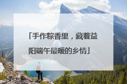 手作粽香里，藏着益阳端午最暖的乡情