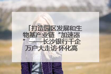 打造园区发展和生物基产业链“加速器”——长沙银行千企万户大走访·怀化高新区、生物基产业链专场活动举行