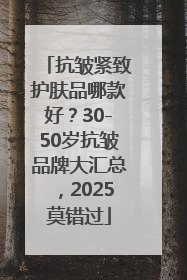 抗皱紧致护肤品哪款好？30-50岁抗皱品牌大汇总，2025莫错过