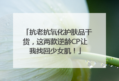抗老抗氧化护肤品干货，这两款逆龄CP让我找回少女肌！