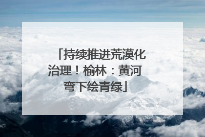 持续推进荒漠化治理！榆林：黄河弯下绘青绿