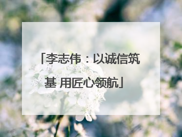 李志伟：以诚信筑基 用匠心领航
