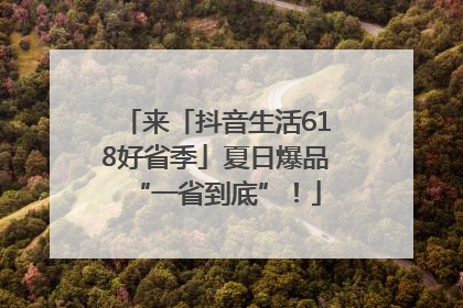 来「抖音生活618好省季」夏日爆品“一省到底”！