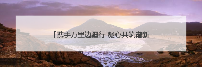 携手万里边疆行 凝心共筑谱新篇 融媒体报道《沿着边境看中国》第二季 在广西东兴正式启动