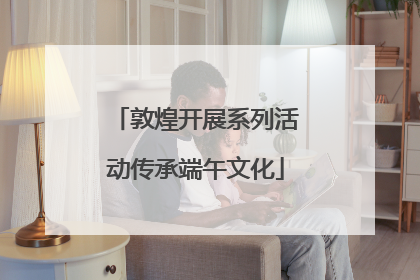 敦煌开展系列活动传承端午文化