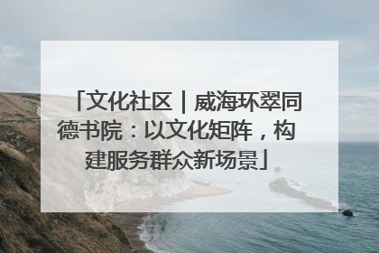 文化社区｜威海环翠同德书院：以文化矩阵，构建服务群众新场景