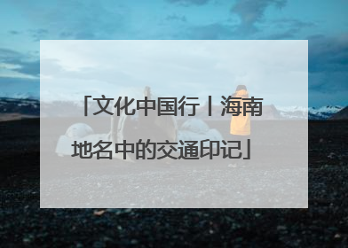 文化中国行丨海南地名中的交通印记