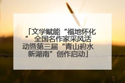文学赋能“福地怀化” 全国名作家采风活动暨第三届“青山碧水新湖南”创作启动