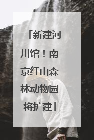 新建河川馆！南京红山森林动物园将扩建