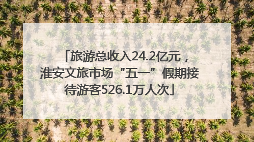 旅游总收入24.2亿元，淮安文旅市场“五一”假期接待游客526.1万人次