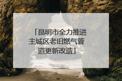 昆明市全力推进主城区老旧燃气管道更新改造