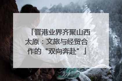晋港业界齐聚山西太原：文旅与经贸合作的“双向奔赴”