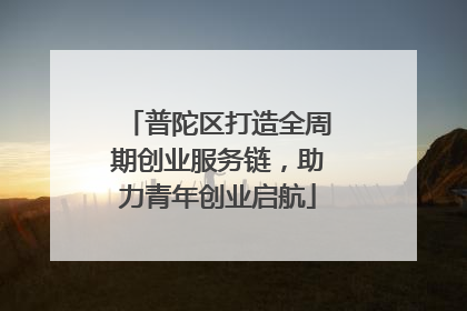 普陀区打造全周期创业服务链，助力青年创业启航