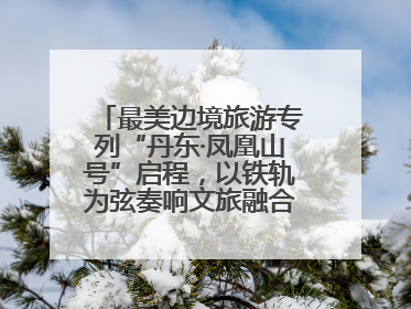 最美边境旅游专列“丹东·凤凰山号”启程，以铁轨为弦奏响文旅融合新乐章