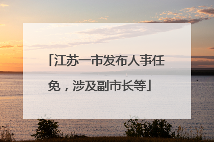 江苏一市发布人事任免，涉及副市长等