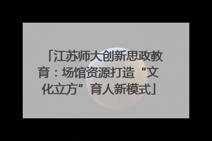 江苏师大创新思政教育：场馆资源打造“文化立方”育人新模式