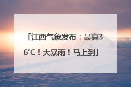 江西气象发布：最高36℃！大暴雨！马上到