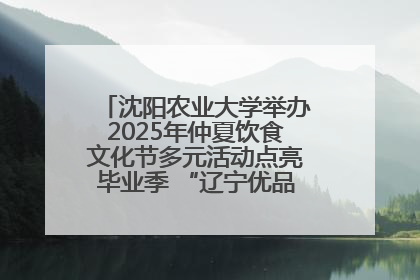 沈阳农业大学举办2025年仲夏饮食文化节多元活动点亮毕业季 “辽宁优品”进校园首站启动