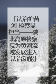 法治护黄河 检察显担当——陕北高原检察院为黄河流域发展注入法治动能