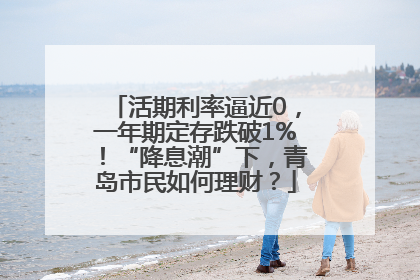 活期利率逼近0，一年期定存跌破1%！“降息潮”下，青岛市民如何理财？