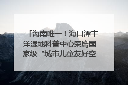 海南唯一！海口潭丰洋湿地科普中心荣膺国家级“城市儿童友好空间建设园区”称号