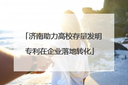济南助力高校存量发明专利在企业落地转化