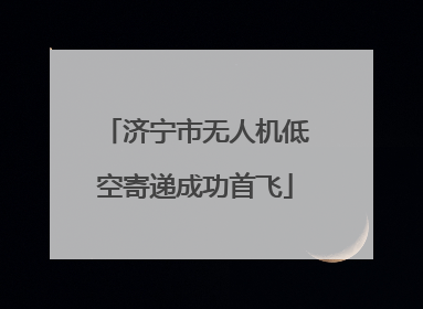 济宁市无人机低空寄递成功首飞