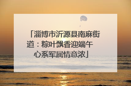 淄博市沂源县南麻街道：粽叶飘香迎端午 心系军属情意浓