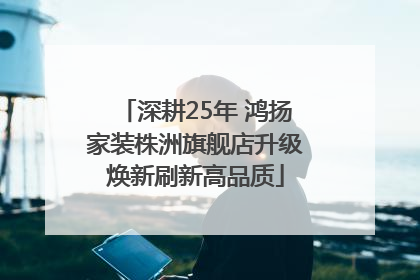深耕25年 鸿扬家装株洲旗舰店升级焕新刷新高品质