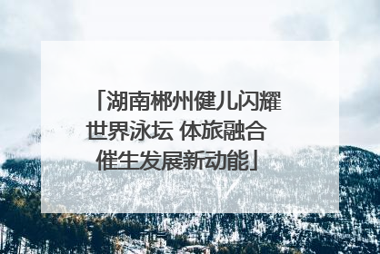 湖南郴州健儿闪耀世界泳坛 体旅融合催生发展新动能