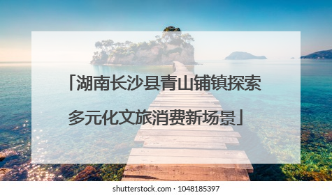 湖南长沙县青山铺镇探索多元化文旅消费新场景