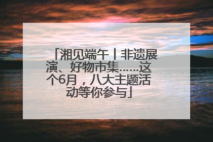 湘见端午丨非遗展演、好物市集……这个6月，八大主题活动等你参与