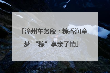 漳州车务段：粽香润童梦 “粽”享亲子情