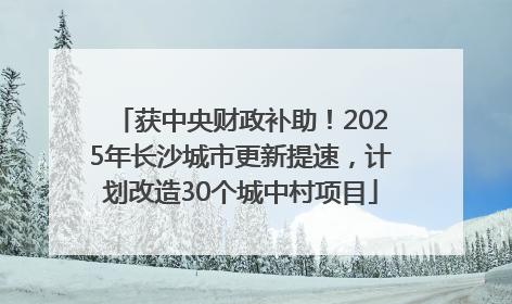 获中央财政补助！2025年长沙城市更新提速，计划改造30个城中村项目