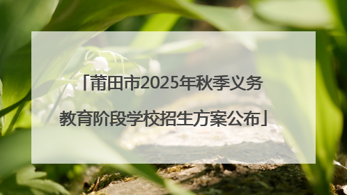 莆田市2025年秋季义务教育阶段学校招生方案公布