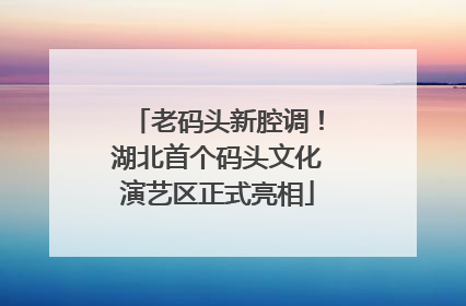 老码头新腔调！湖北首个码头文化演艺区正式亮相