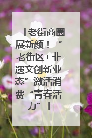 老街商圈展新颜！“老街区+非遗文创新业态”激活消费“青春活力”