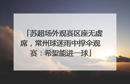 苏超场外观赛区座无虚席，常州球迷雨中撑伞观赛：希望能进一球
