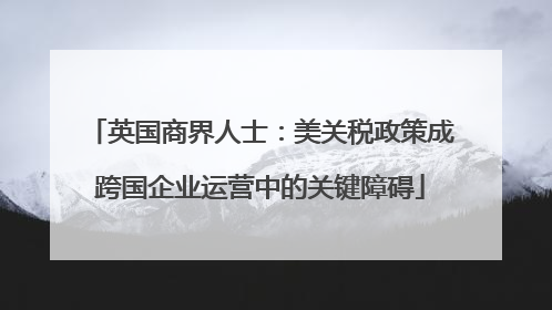 英国商界人士：美关税政策成跨国企业运营中的关键障碍