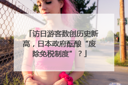 访日游客数创历史新高，日本政府酝酿“废除免税制度”？