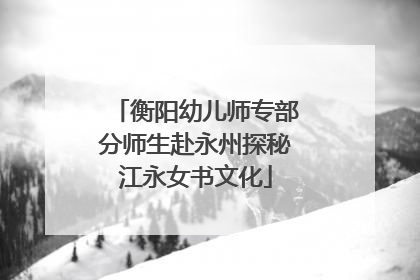 衡阳幼儿师专部分师生赴永州探秘江永女书文化