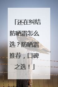 还在纠结防晒霜怎么选？防晒霜推荐，口碑之选！