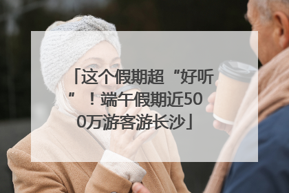 这个假期超“好听”！端午假期近500万游客游长沙