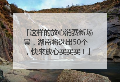 这样的放心消费新场景，湖南将选出50个，快来放心买买买！