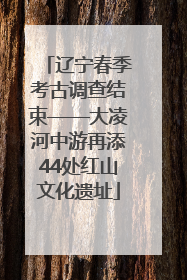 辽宁春季考古调查结束——大凌河中游再添44处红山文化遗址